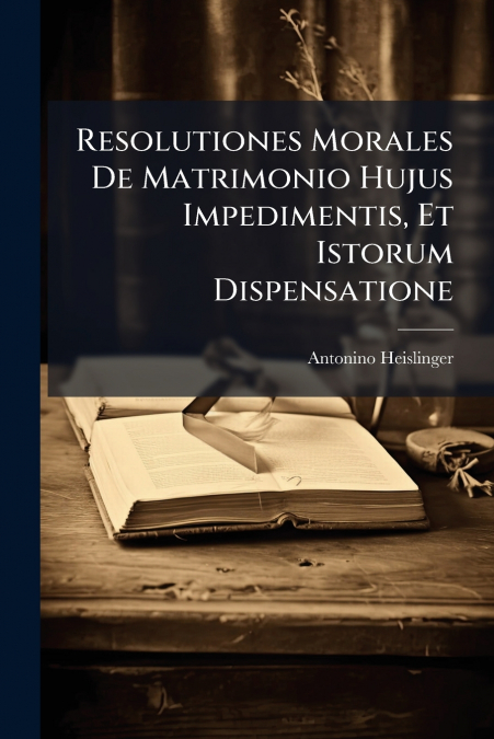 Resolutiones Morales De Matrimonio Hujus Impedimentis, Et Istorum Dispensatione
