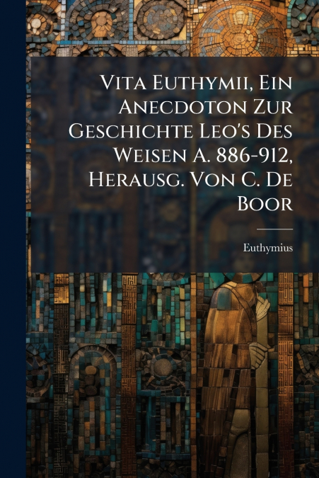 Vita Euthymii, Ein Anecdoton Zur Geschichte Leo’s Des Weisen A. 886-912, Herausg. Von C. De Boor
