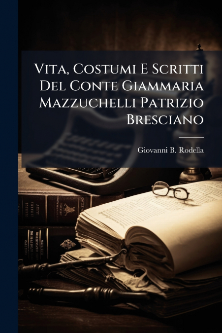 Vita, Costumi E Scritti Del Conte Giammaria Mazzuchelli Patrizio Bresciano