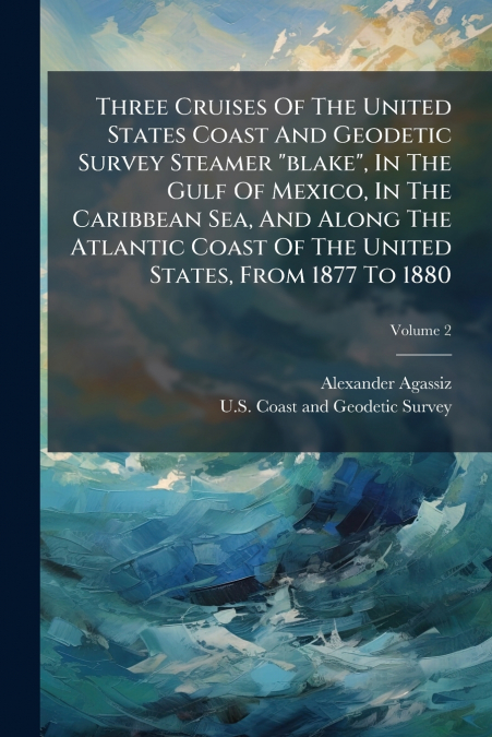 Three Cruises Of The United States Coast And Geodetic Survey Steamer 'blake', In The Gulf Of Mexico, In The Caribbean Sea, And Along The Atlantic Coast Of The United States, From 1877 To 1880; Volume 