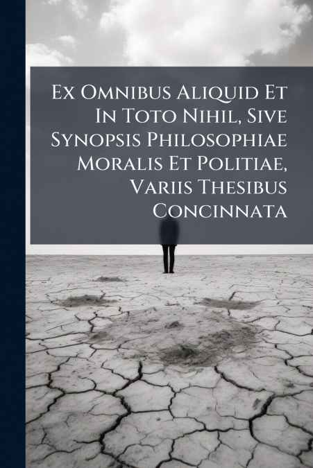 Ex Omnibus Aliquid Et In Toto Nihil, Sive Synopsis Philosophiae Moralis Et Politiae, Variis Thesibus Concinnata