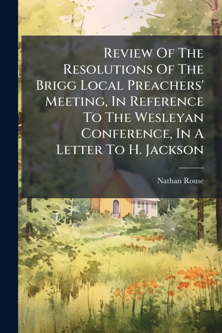 Review Of The Resolutions Of The Brigg Local Preachers’ Meeting, In Reference To The Wesleyan Conference, In A Letter To H. Jackson