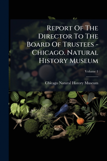 Report Of The Director To The Board Of Trustees - Chicago. Natural History Museum; Volume 1