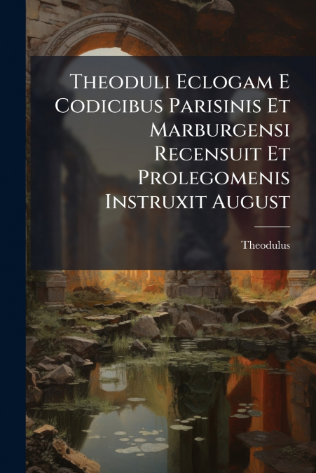 Theoduli Eclogam E Codicibus Parisinis Et Marburgensi Recensuit Et Prolegomenis Instruxit August