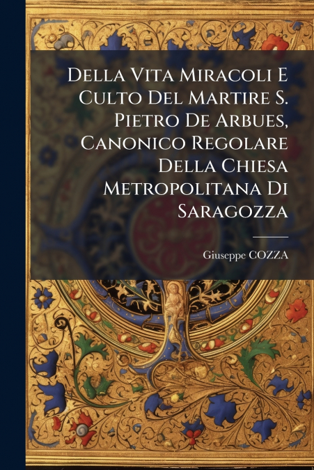Della Vita Miracoli E Culto Del Martire S. Pietro De Arbues, Canonico Regolare Della Chiesa Metropolitana Di Saragozza