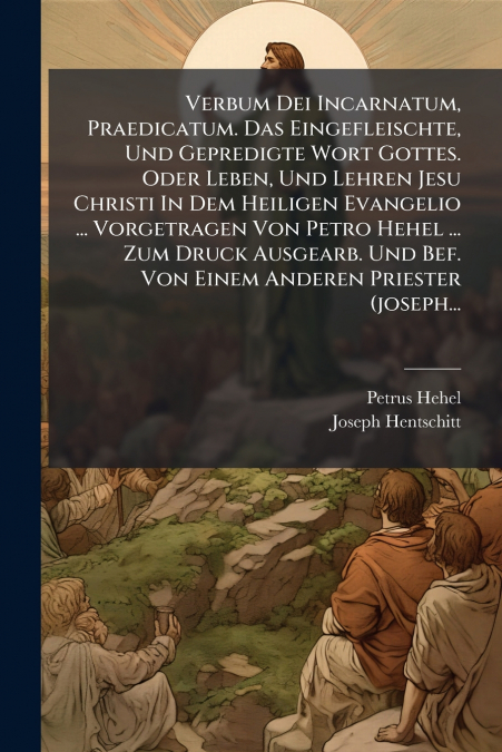 Verbum Dei Incarnatum, Praedicatum. Das Eingefleischte, Und Gepredigte Wort Gottes. Oder Leben, Und Lehren Jesu Christi In Dem Heiligen Evangelio ... Vorgetragen Von Petro Hehel ... Zum Druck Ausgearb