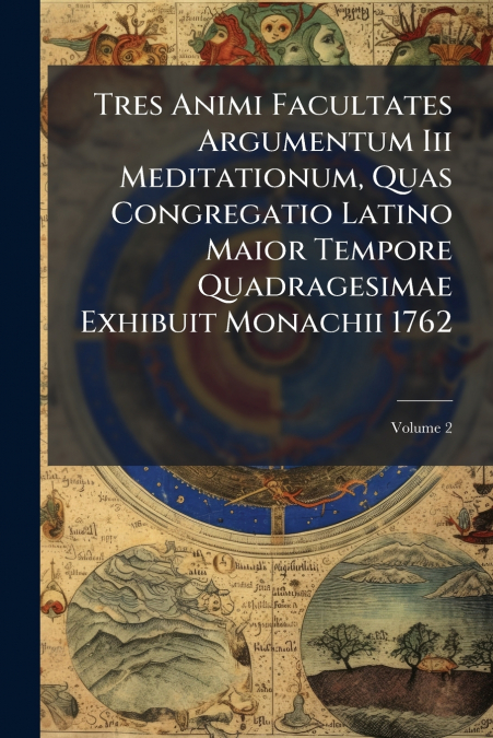 Tres Animi Facultates Argumentum Iii Meditationum, Quas Congregatio Latino Maior Tempore Quadragesimae Exhibuit Monachii 1762; Volume 2