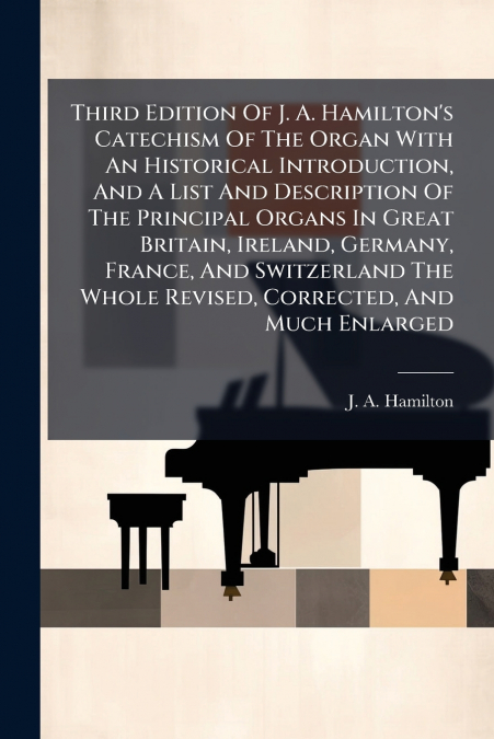 Third Edition Of J. A. Hamilton’s Catechism Of The Organ With An Historical Introduction, And A List And Description Of The Principal Organs In Great Britain, Ireland, Germany, France, And Switzerland