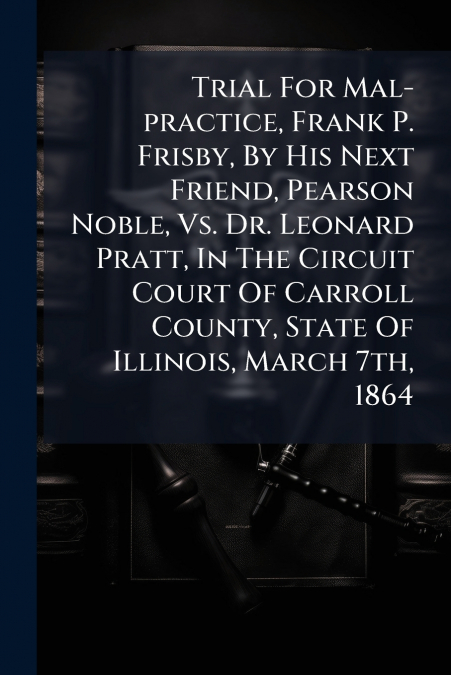 Trial For Mal-practice, Frank P. Frisby, By His Next Friend, Pearson Noble, Vs. Dr. Leonard Pratt, In The Circuit Court Of Carroll County, State Of Illinois, March 7th, 1864