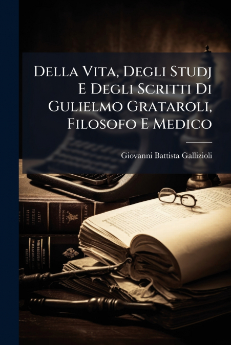 Della Vita, Degli Studj E Degli Scritti Di Gulielmo Grataroli, Filosofo E Medico