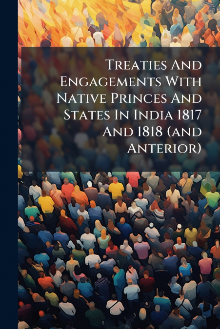 Treaties And Engagements With Native Princes And States In India 1817 And 1818 (and Anterior)