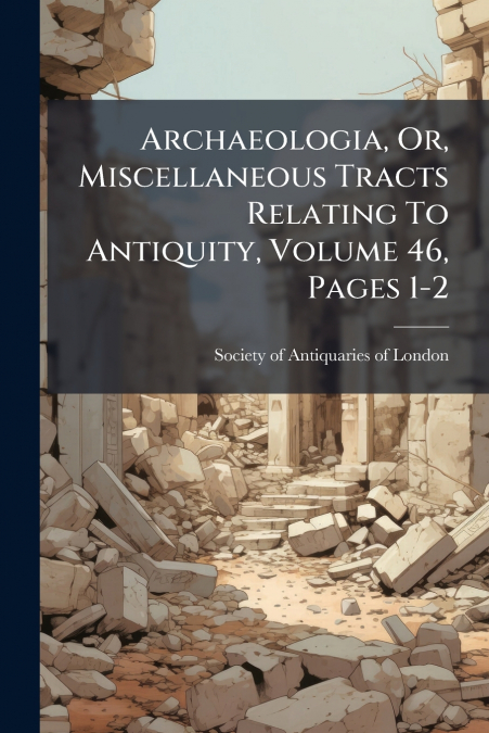 Archaeologia, Or, Miscellaneous Tracts Relating To Antiquity, Volume 46, Pages 1-2