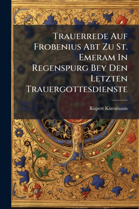 Trauerrede Auf Frobenius Abt Zu St. Emeram In Regenspurg Bey Den Letzten Trauergottesdienste