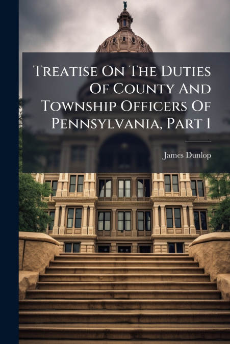 Treatise On The Duties Of County And Township Officers Of Pennsylvania, Part 1