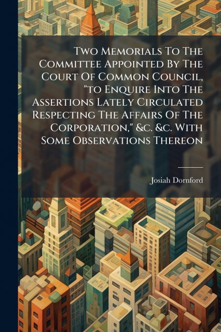 Two Memorials To The Committee Appointed By The Court Of Common Council, 'to Enquire Into The Assertions Lately Circulated Respecting The Affairs Of The Corporation,' &c. &c. With Some Observations Th