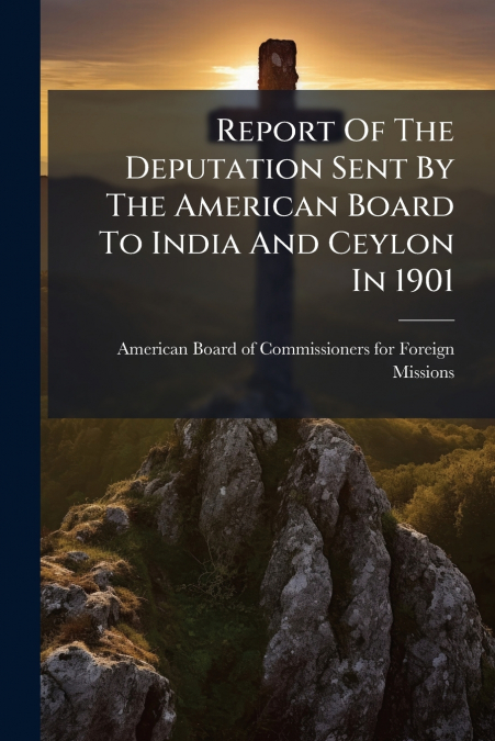 Report Of The Deputation Sent By The American Board To India And Ceylon In 1901