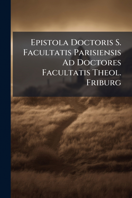 Epistola Doctoris S. Facultatis Parisiensis Ad Doctores Facultatis Theol. Friburg