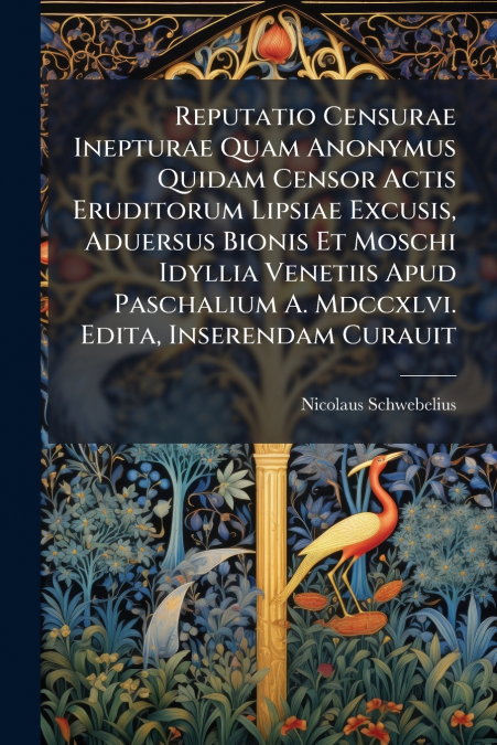 Reputatio Censurae Inepturae Quam Anonymus Quidam Censor Actis Eruditorum Lipsiae Excusis, Aduersus Bionis Et Moschi Idyllia Venetiis Apud Paschalium A. Mdccxlvi. Edita, Inserendam Curauit