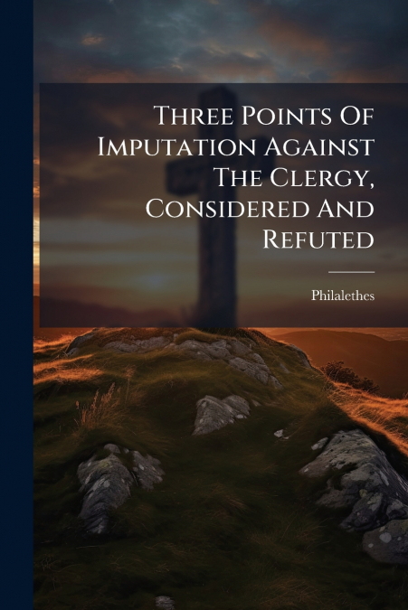 Three Points Of Imputation Against The Clergy, Considered And Refuted