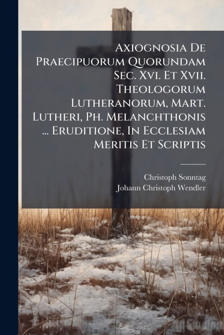 Axiognosia De Praecipuorum Quorundam Sec. Xvi. Et Xvii. Theologorum Lutheranorum, Mart. Lutheri, Ph. Melanchthonis ... Eruditione, In Ecclesiam Meritis Et Scriptis