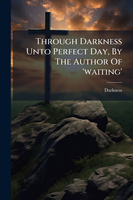 Through Darkness Unto Perfect Day, By The Author Of ’waiting’
