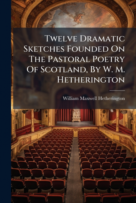 Twelve Dramatic Sketches Founded On The Pastoral Poetry Of Scotland, By W. M. Hetherington