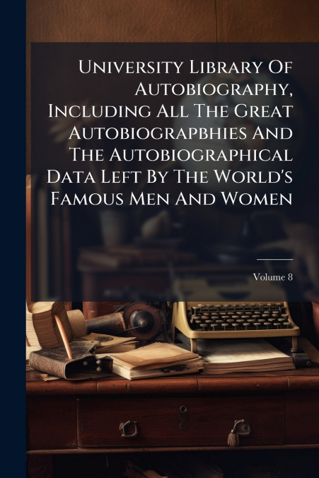 University Library Of Autobiography, Including All The Great Autobiograpbhies And The Autobiographical Data Left By The World’s Famous Men And Women; Volume 8