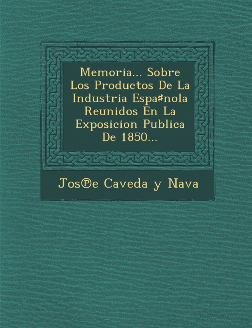 Memoria... Sobre Los Productos de La Industria Espa Nola Reunidos En La Exposicion Publica de 1850...