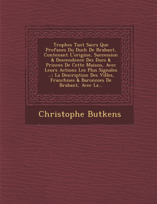 Troph�es Tant Sacr�s Que Profanes Du Duch� De Brabant, Contenant L’origine, Succession & Descendence Des Ducs & Princes De Cette Maison, Avec Leurs Actions Les Plus Signal�es ...