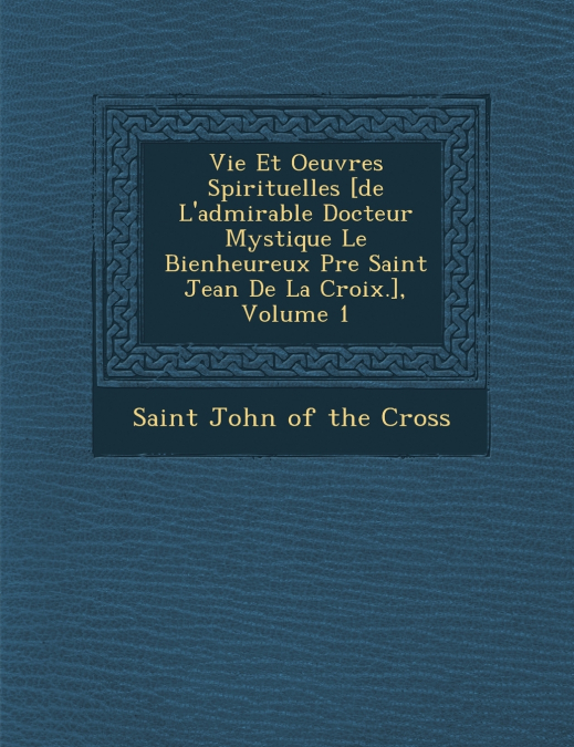 Vie Et Oeuvres Spirituelles [de L’admirable Docteur Mystique Le Bienheureux P�re Saint Jean De La Croix.], Volume 1