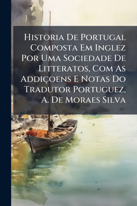 Historia De Portugal Composta Em Inglez Por Uma Sociedade De Litteratos, Com As Addiçoens E Notas Do Tradutor Portuguez, A. De Moraes Silva
