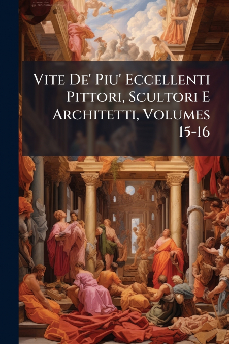 Vite De’ Piu’ Eccellenti Pittori, Scultori E Architetti, Volumes 15-16