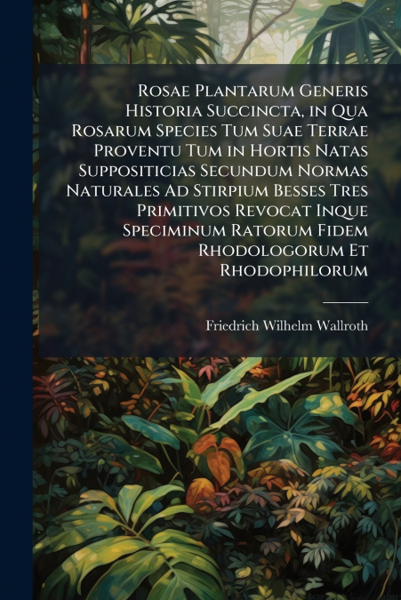 Rosae Plantarum Generis Historia Succincta, in Qua Rosarum Species Tum Suae Terrae Proventu Tum in Hortis Natas Suppositicias Secundum Normas Naturales Ad Stirpium Besses Tres Primitivos Revocat Inque