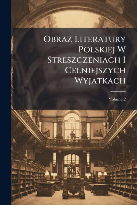 Obraz Literatury Polskiej W Streszczeniach I Celniejszych Wyjatkach; Volume 2