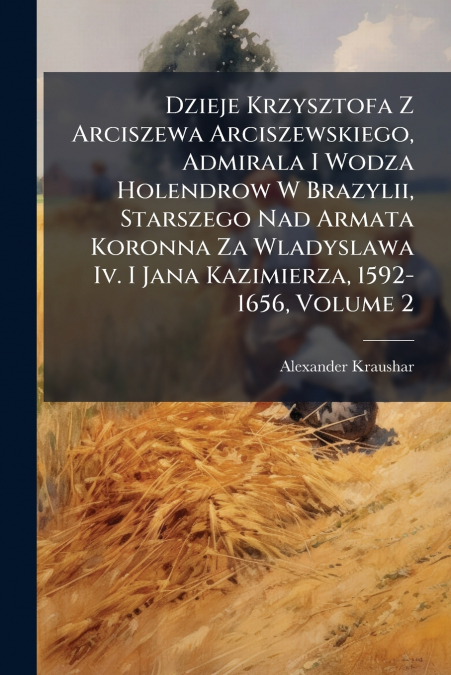 Dzieje Krzysztofa Z Arciszewa Arciszewskiego, Admirala I Wodza Holendrow W Brazylii, Starszego Nad Armata Koronna Za Wladyslawa Iv. I Jana Kazimierza, 1592-1656, Volume 2
