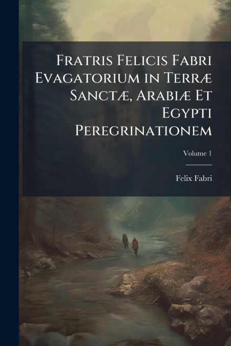 Fratris Felicis Fabri Evagatorium in Terræ Sanctæ, Arabiæ Et Egypti Peregrinationem; Volume 1