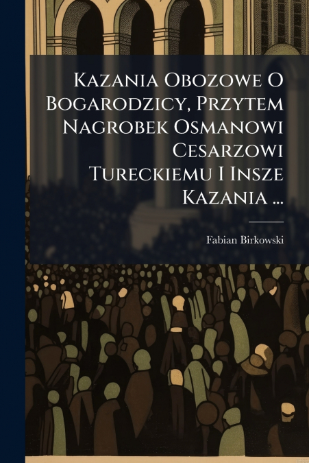 Kazania Obozowe O Bogarodzicy, Przytem Nagrobek Osmanowi Cesarzowi Tureckiemu I Insze Kazania ...
