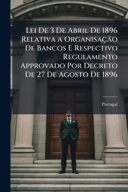 Lei De 3 De Abril De 1896 Relativa a Organisação De Bancos E Respectivo Regulamento Approvado Por Decreto De 27 De Agosto De 1896