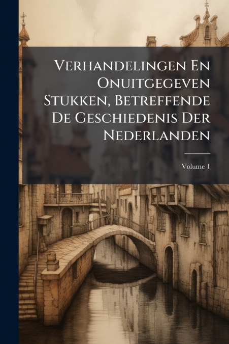 Verhandelingen En Onuitgegeven Stukken, Betreffende De Geschiedenis Der Nederlanden; Volume 1