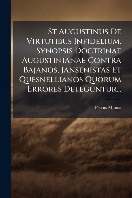 St Augustinus De Virtutibus Infidelium. Synopsis Doctrinae Augustinianae Contra Bajanos, Jansenistas Et Quesnellianos Quorum Errores Deteguntur...