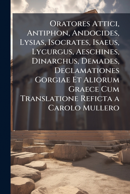 Oratores Attici, Antiphon, Andocides, Lysias, Isocrates, Isaeus, Lycurgus, Aeschines, Dinarchus, Demades, Declamationes Gorgiae Et Aliorum Graece Cum Translatione Reficta a Carolo Mullero