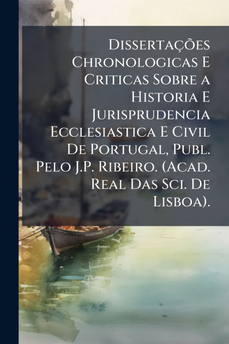 Dissertações Chronologicas E Criticas Sobre a Historia E Jurisprudencia Ecclesiastica E Civil De Portugal, Publ. Pelo J.P. Ribeiro. (Acad. Real Das Sci. De Lisboa).