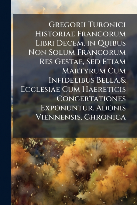 Gregorii Turonici Historiae Francorum Libri Decem, in Quibus Non Solum Francorum Res Gestae, Sed Etiam Martyrum Cum Infidelibus Bella,& Ecclesiae Cum Haereticis Concertationes Exponuntur. Adonis Vienn