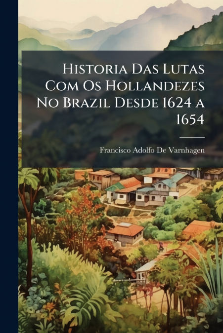 Historia Das Lutas Com Os Hollandezes No Brazil Desde 1624 a 1654