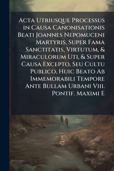 Acta Utriusque Processus in Causa Canonisationis Beati Joannes Nepomuceni Martyris, Super Fama Sanctitatis, Virtutum, & Miraculorum Uti, & Super Causa Excepto, Seu Cultu Publico, Huic Beato Ab Immemor