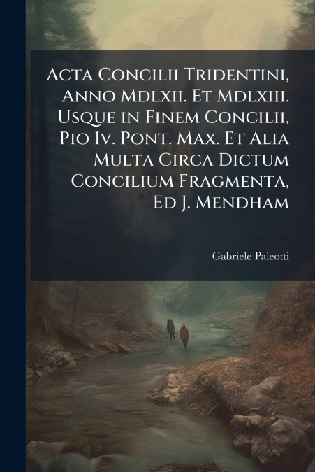 Acta Concilii Tridentini, Anno Mdlxii. Et Mdlxiii. Usque in Finem Concilii, Pio Iv. Pont. Max. Et Alia Multa Circa Dictum Concilium Fragmenta, Ed J. Mendham