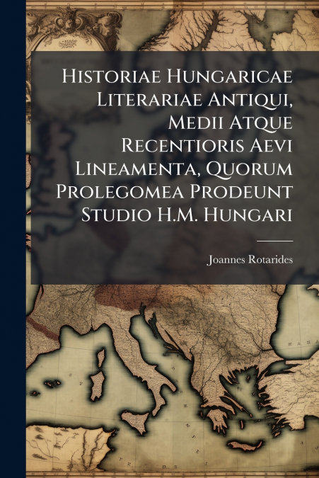 Historiae Hungaricae Literariae Antiqui, Medii Atque Recentioris Aevi Lineamenta, Quorum Prolegomea Prodeunt Studio H.M. Hungari
