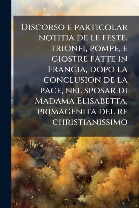 Discorso e particolar notitia de le feste, trionfi, pompe, e giostre fatte in Francia, dopo la conclusion de la pace, nel sposar di Madama Elisabetta, primagenita del re christianissimo