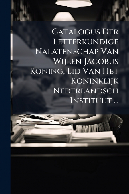Catalogus Der Letterkundige Nalatenschap Van Wijlen Jacobus Koning, Lid Van Het Koninklijk Nederlandsch Instituut ...