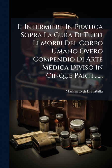 L’ Infermiere In Pratica Sopra La Cura Di Tutti Li Morbi Del Corpo Umano Overo Compendio Di Arte Medica Diviso In Cinque Parti ......